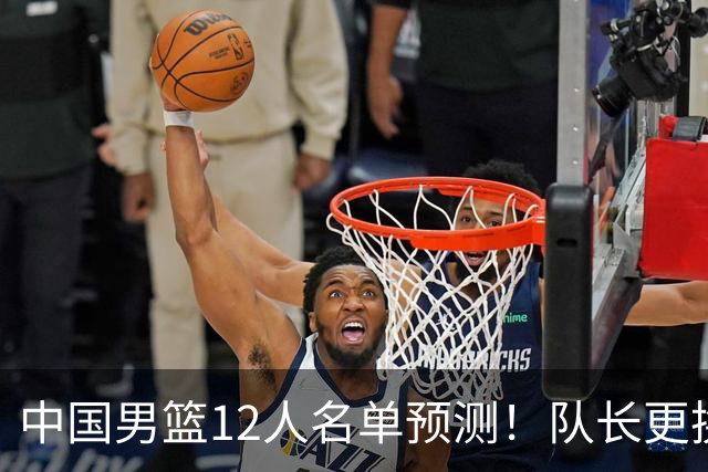 中国男篮12人名单预测！队长更换，杨瀚森王俊杰首发，赛程出炉