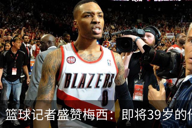 篮球记者盛赞梅西：即将39岁的他依旧无与伦比 梅西之后再无梅西