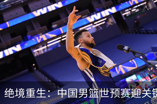 绝境重生：中国男篮世预赛迎关键第二阶段 拼搏定能破局
