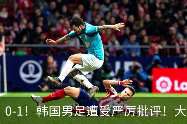 0-1！韩国男足遭受严厉批评！大好晋级机会被浪费，本场5大过失太真实